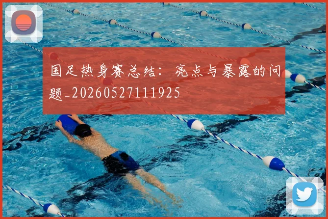 国足热身赛总结：亮点与暴露的问题_20260527111925