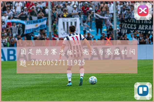 国足热身赛总结:亮点与暴露的问题_20260527111925